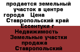 продается земельный участок в центре города › Цена ­ 2 800 000 - Ставропольский край, Ессентуки г. Недвижимость » Земельные участки продажа   . Ставропольский край